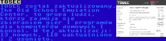 TOSEC | TOSEC został zaktualizowany. The Old School Emulation Center, to grupa ludzi, którzy zajmują się zbieraniem gier I programów dla komputerów domowych I konsol. W tej aktualizacji: 13 nowych, 118 uaktualniono i 2 usunięto.