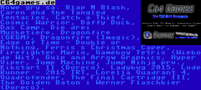 C64games.de | Nowe gry są: Blap N Blash, Caren and the Tangled Tentacles, Catch a Thief, Cosmic Warrior, Daffy Duck, Das Camp, Die drei Musketiere, Dragonfire (GKGM), Dragonfire (Imagic), Edge of Time - Double or Nothing, Ferris s Christmas Caper, Firefighter Mario, Gameboy Tetris (Wiebo de Wit), Gulp and Arrow Graphics, Hyper Viper, Jump Machine, Jump Ninja prv., Kikstart II (Doreco), Ladybug 2015, Lode Runner - 2015 TRT, Lorella Quadrant 4, Quadrofender, The Final Cartridge III, The Golden Baton i Werner Flaschbier (Doreco).