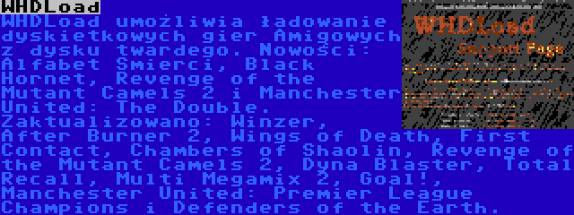 WHDLoad | WHDLoad umożliwia ładowanie dyskietkowych gier Amigowych z dysku twardego. Nowości: Alfabet Smierci, Black Hornet, Revenge of the Mutant Camels 2 i Manchester United: The Double. Zaktualizowano: Winzer, After Burner 2, Wings of Death, First Contact, Chambers of Shaolin, Revenge of the Mutant Camels 2, Dyna Blaster, Total Recall, Multi Megamix 2, Goal!, Manchester United: Premier League Champions i Defenders of the Earth.