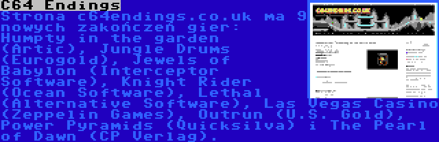 C64 Endings | Strona c64endings.co.uk ma 9 nowych zakończeń gier: Humpty in the garden (Artic), Jungle Drums (Eurogold), Jewels of Babylon (Interceptor Software), Knight Rider (Ocean Software), Lethal (Alternative Software), Las Vegas Casino (Zeppelin Games), Outrun (U.S. Gold), Power Pyramids (Quicksilva) i The Pearl of Dawn (CP Verlag).