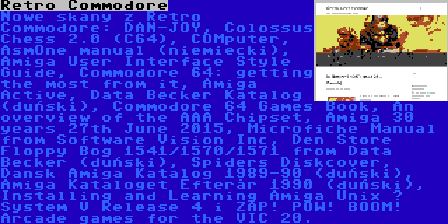 Retro Commodore | Nowe skany z Retro Commodore: DAN-JOY, Colossus Chess 2.0 (C64), COMputer, AsmOne manual (niemiecki), Amiga User Interface Style Guide, Commodore 64: getting the most from it, Amiga Active, Data Becker Katalog (duński), Commodore 64 Games Book, An overview of the AAA Chipset, Amiga 30 years 27th June 2015, Microfiche Manual from Software Vision Inc, Den Store Floppy Bog 1541/1570/1571 from Data Becker (duński), Spiders Diskcover, Dansk Amiga Katalog 1989-90 (duński), Amiga Kataloget Efterår 1990 (duński), Installing and Learning Amiga Unix – System V Release 4 i ZAP! POW! BOOM! Arcade games for the VIC 20.