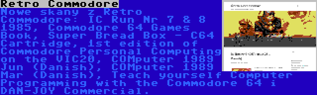 Retro Commodore | Nowe skany z Retro Commodore: IC Run Nr 7 & 8 1985, Commodore 64 Games Book, Super Bread Box - C64 Cartridge, 1st edition of Commodore Personal Computing on the VIC20, COMputer 1989 Jun (Danish), COMputer 1989 Mar (Danish), Teach yourself Computer Programming with the Commodore 64 i DAN-JOY Commercial.