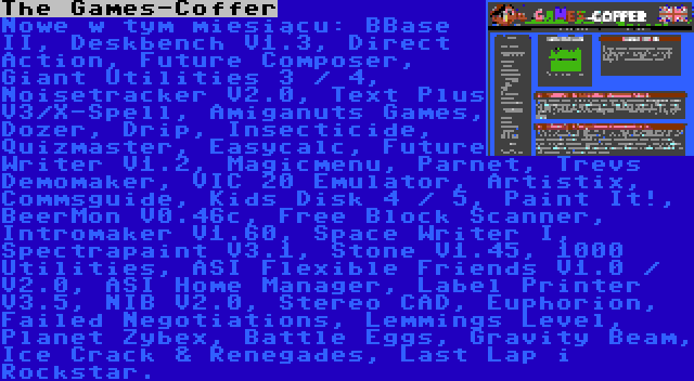 The Games-Coffer | Nowe w tym miesiącu: BBase II, Deskbench V1.3, Direct Action, Future Composer, Giant Utilities 3 / 4, Noisetracker V2.0, Text Plus V3/X-Spell, Amiganuts Games, Dozer, Drip, Insecticide, Quizmaster, Easycalc, Future Writer V1.2, Magicmenu, Parnet, Trevs Demomaker, VIC 20 Emulator, Artistix, Commsguide, Kids Disk 4 / 5, Paint It!, BeerMon V0.46c, Free Block Scanner, Intromaker V1.60, Space Writer I, Spectrapaint V3.1, Stone V1.45, 1000 Utilities, ASI Flexible Friends V1.0 / V2.0, ASI Home Manager, Label Printer V3.5, NIB V2.0, Stereo CAD, Euphorion, Failed Negotiations, Lemmings Level, Planet Zybex, Battle Eggs, Gravity Beam, Ice Crack & Renegades, Last Lap i Rockstar.