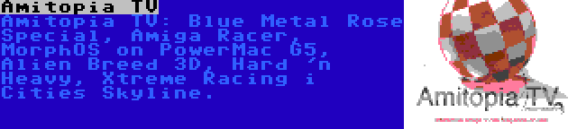 Amitopia TV | Amitopia TV: Blue Metal Rose Special, Amiga Racer, MorphOS on PowerMac G5, Alien Breed 3D, Hard 'n Heavy, Xtreme Racing i Cities Skyline.