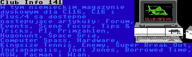 Club Info 141 | W tym niemieckim magazynie dyskowym dla C116, C16 i Plus/4 są dostępne następujące artykuły: Forum, Events, Scene Focus, Tips & Tricks, PI, Primzahlen, Hugohunt, Space Grid, Computer Spass, Hardware, Kingsize Tennis, Enemy, Super Break Out, Indianapolis, Indi Jones, Borrowed Time, ASW, Pacman i Wlan.