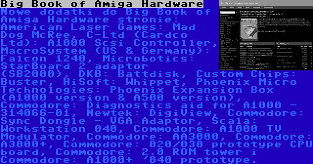 Big Book of Amiga Hardware | Nowe dodatki do Big Book of Amiga Hardware stronie: American Laser Games: Mad Dog McRee, C-Ltd (Cardco Ltd): A1000 Scsi Controller, MacroSystem (US & Germany): Falcon 1240, Microbotics: StarBoard 2 adaptor (SB2000), DKB: Battdisk, Custom Chips: Buster, HiSoft: Whippet, Phoenix Micro Technologies: Phoenix Expansion Box (A1000 version & A500 version), Commodore: Diagnostics aid for A1000 - 314066-01, Newtek: DigiView, Commodore: Sync Dongle - VGA Adaptor, Scala: Workstation 040, Commodore: A1000 TV Modulator, Commodore: AA3000, Commodore: A3000+, Commodore: 020/030 prototype CPU board, Commodore: 2.0 ROM tower i Commodore: A1000+ '040 prototype.