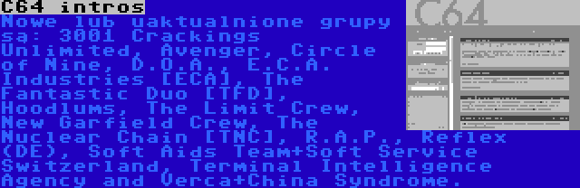 C64 intros | Nowe lub uaktualnione grupy są: 3001 Crackings Unlimited, Avenger, Circle of Nine, D.O.A., E.C.A. Industries [ECA], The Fantastic Duo [TFD], Hoodlums, The Limit Crew, New Garfield Crew, The Nuclear Chain [TNC], R.A.P., Reflex (DE), Soft Aids Team+Soft Service Switzerland, Terminal Intelligence Agency and Verca+China Syndrome.