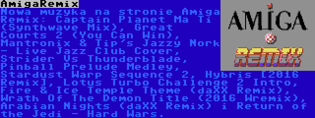 AmigaRemix | Nowa muzyka na stronie Amiga Remix: Captain Planet Ma Ti (Synthwave Mix), Great Courts 2 (You Can Win), Mantronix & Tip's Jazzy Nork - Live Jazz Club Cover, Strider Vs Thunderblade, Pinball Prelude Medley, Stardust Warp Sequence 2, Hybris [2016 Remix], Lotus Turbo Challenge 2 Intro, Fire & Ice Temple Theme (daXX Remix), Wrath Of The Demon Title (2016 Wremix), Arabian Nights (daXX Remix) i Return of the Jedi - Hard Wars.