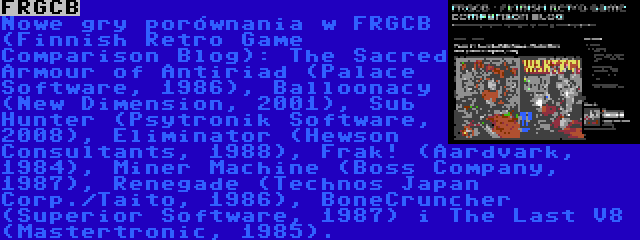 FRGCB | Nowe gry porównania w FRGCB (Finnish Retro Game Comparison Blog): The Sacred Armour of Antiriad (Palace Software, 1986), Balloonacy (New Dimension, 2001), Sub Hunter (Psytronik Software, 2008), Eliminator (Hewson Consultants, 1988), Frak! (Aardvark, 1984), Miner Machine (Boss Company, 1987), Renegade (Technos Japan Corp./Taito, 1986), BoneCruncher (Superior Software, 1987) i The Last V8 (Mastertronic, 1985).