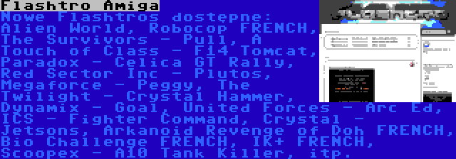 Flashtro Amiga | Nowe Flashtros dostępne: Alien World, Robocop FRENCH, The Survivors - Pull, A Touch of Class - F14 Tomcat, Paradox - Celica GT Rally, Red Sector Inc - Plutos, Megaforce - Peggy, The Twilight - Crystal Hammer, Dynamix - Goal, United Forces - Arc Ed, ICS - Fighter Command, Crystal - Jetsons, Arkanoid Revenge of Doh FRENCH, Bio Challenge FRENCH, IK+ FRENCH, Scoopex - A10 Tank Killer, itp.