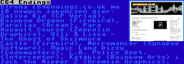 C64 Endings | Strona c64endings.co.uk ma 10 nowych zakończeń gier: Saliva Kid (CP Verlag), Rainbow Dragon (Firebird), Parallax (Ocean), Para Assault Course (Zeppelin Graphics), Olli & Lissa - The Ghost of Shilmoore Castle (Firebird), Necromancer (Synapse Software), Magic Land Dizzy (Codemasters), L.A. Police Dept. (Interceptor), Katakis (Rainbow Arts) i Jack the Nipper 2 (Gremlin Graphics).