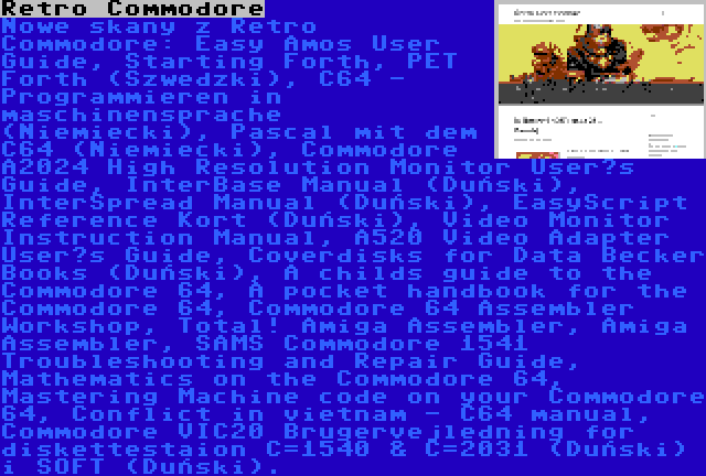 Retro Commodore | Nowe skany z Retro Commodore: Easy Amos User Guide, Starting Forth, PET Forth (Szwedzki), C64 - Programmieren in maschinensprache (Niemiecki), Pascal mit dem C64 (Niemiecki), Commodore A2024 High Resolution Monitor User’s Guide, InterBase Manual (Duński), InterSpread Manual (Duński), EasyScript Reference Kort (Duński), Video Monitor Instruction Manual, A520 Video Adapter User’s Guide, Coverdisks for Data Becker Books (Duński), A childs guide to the Commodore 64, A pocket handbook for the Commodore 64, Commodore 64 Assembler Workshop, Total! Amiga Assembler, Amiga Assembler, SAMS Commodore 1541 Troubleshooting and Repair Guide, Mathematics on the Commodore 64, Mastering Machine code on your Commodore 64, Conflict in vietnam - C64 manual, Commodore VIC20 Brugervejledning for diskettestaion C=1540 & C=2031 (Duński) i SOFT (Duński).