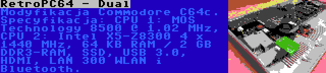 RetroPC64 - Dual | Modyfikacja Commodore C64c. Specyfikacja: CPU 1: MOS Technology 8500 @ 1.02 MHz, CPU 2: Intel X5-Z8300 4 x 1440 MHz, 64 KB RAM / 2 GB DDR3-RAM, SSD, USB 3.0, HDMI, LAN 300 WLAN i Bluetooth.