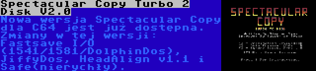 Spectacular Copy Turbo 2 Disk V2.0 | Nowa wersja Spectacular Copy dla C64 jest już dostępna. Zmiany w tej wersji: Fastsave I/O (1541/1581/DolphinDos), JiffyDos, HeadAlign v1.1 i Safe(nierychły).