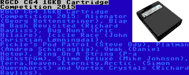 RGCD C64 16KB Cartridge Competition 2015 | RGCD C64 16KB Cartridge Competition 2015: Alienator (Georg Rottensteiner), Blap N Bash Revisited (Richard Bayliss), Bug Hunt (Eric Hilaire), Icicle Race (John Christian Lønningdal), Pickle's Pod Patrol (Steve Ody), Platman (Andrea Schincaglia), Qwak (Daniel Hotop), Ring On A String (P-a Bäckström), Slime Deluxe (Mike Johnson), Terra.Heaven.Eternity.Arctic. (Simon Quernhorst) and Vortex Crystals (Richard Bayliss).