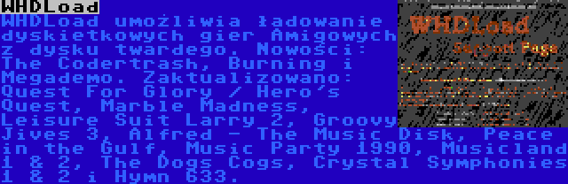 WHDLoad | WHDLoad umożliwia ładowanie dyskietkowych gier Amigowych z dysku twardego. Nowości: The Codertrash, Burning i Megademo. Zaktualizowano: Quest For Glory / Hero's Quest, Marble Madness, Leisure Suit Larry 2, Groovy Jives 3, Alfred - The Music Disk, Peace in the Gulf, Music Party 1990, Musicland 1 & 2, The Dogs Cogs, Crystal Symphonies 1 & 2 i Hymn 633.