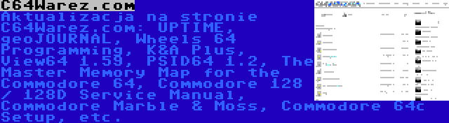 C64Warez.com | Aktualizacja na stronie C64Warez.com: UPTIME, geoJOURNAL, Wheels 64 Programming, K&A Plus, View64 1.59, PSID64 1.2, The Master Memory Map for the Commodore 64, Commodore 128 / 128D Service Manual, Commodore Marble & Moss, Commodore 64c Setup, etc.