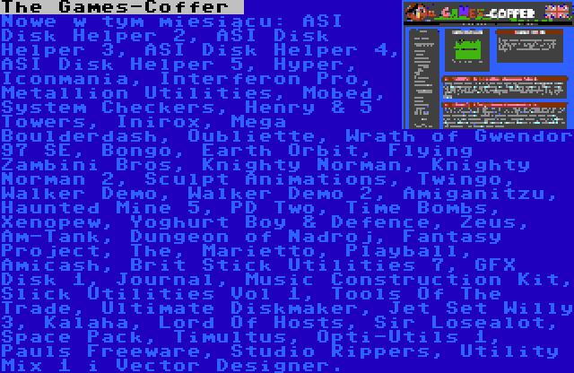 The Games-Coffer  | Nowe w tym miesiącu: ASI Disk Helper 2, ASI Disk Helper 3, ASI Disk Helper 4, ASI Disk Helper 5, Hyper, Iconmania, Interferon Pro, Metallion Utilities, Mobed, System Checkers, Henry & 5 Towers, Inirox, Mega Boulderdash, Oubliette, Wrath of Gwendor 97 SE, Bongo, Earth Orbit, Flying Zambini Bros, Knighty Norman, Knighty Norman 2, Sculpt Animations, Twingo, Walker Demo, Walker Demo 2, Amiganitzu, Haunted Mine 5, PD Two, Time Bombs, Xenopew, Yoghurt Boy & Defence, Zeus, Am-Tank, Dungeon of Nadroj, Fantasy Project, The, Marietto, Playball, Amicash, Brit Stick Utilities 7, GFX Disk 1, Journal, Music Construction Kit, Slick Utilities Vol 1, Tools Of The Trade, Ultimate Diskmaker, Jet Set Willy 3, Kalaha, Lord Of Hosts, Sir Losealot, Space Pack, Timultus, Opti-Utils 1, Pauls Freeware, Studio Rippers, Utility Mix 1 i Vector Designer.