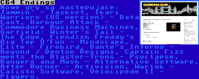 C64 Endings | Nowe gry są następujące: Jammin' - Taskset, Ikari Warriors (US version) - Data East, Harbour Attack - Commodore Business Machines, Garfield: Winter's Tail - The Edge, Fiendish Freddy's Big Top O'Fun - Mindscape, Elite - Firebird, Dante's Inferno - Beyond / Denton Designs, Captain Fizz meets the Blaster-Trons - Psyclapse, Bangers and Mash - Alternative Software, After Burner - Activision, Warlok - Calisto Software, Velocipede II - Players.