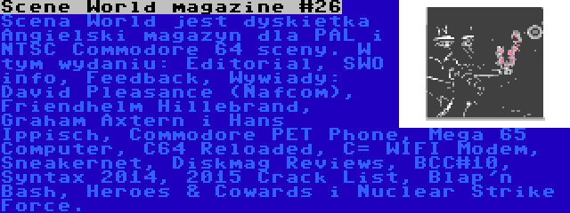 Scene World magazine #26 | Scena World jest dyskietka Angielski magazyn dla PAL i NTSC Commodore 64 sceny. W tym wydaniu: Editorial, SWO info, Feedback, Wywiady: David Pleasance (Nafcom), Friendhelm Hillebrand, Graham Axtern i Hans Ippisch, Commodore PET Phone, Mega 65 Computer, C64 Reloaded, C= WIFI Modem, Sneakernet, Diskmag Reviews, BCC#10, Syntax 2014, 2015 Crack List, Blap'n Bash, Heroes & Cowards i Nuclear Strike Force.