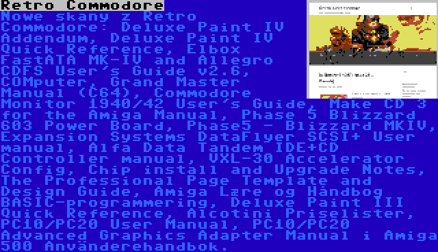 Retro Commodore | Nowe skany z Retro Commodore: Deluxe Paint IV Addendum, Deluxe Paint IV Quick Reference, Elbox FastATA MK-IV and Allegro CDFS User's Guide v2.6, COMputer, Grand Master Manual (C64), Commodore Monitor 1940/42 User's Guide, Make CD 3 for the Amiga Manual, Phase 5 Blizzard 603 Power Board, Phase5 - Blizzard MKIV, Expansion Systems DataFlyer SCSI+ User manual, Alfa Data Tandem IDE+CD Controller manual, VXL-30 Accelerator Config, Chip install and Upgrade Notes, The Professional Page Template and Design Guide, Amiga Lære og Håndbog BASIC-programmering, Deluxe Paint III Quick Reference, Alcotini Priselister, PC10/PC20 User Manual, PC10/PC20 Advanced Graphics Adapter Manual i Amiga 500 Använderehandbok.