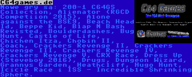 C64games.de | Nowe gry są: 200-1 C64GS Collection, Alienator (RGCD Competiion 2015), Alone against the BSE9, Beach Head Id, Beppe Kid, Blap N Bash Revisted, Boulderdashes, Bug Hunt, Castle of Life, Chichen Itza, Chobin II, Coach, Crackers Revenge II, Crackers Revenge III, Crackers Revenge IV, Crackers Revenge V, CRX Race, Dress Up (Steveboy 2016), Drugs, Dungeon Wizard, Grannys Garden, Heathcliff, Hugo Hunt, Icicle Race i ISS - Incredible Shrinking Sphere.