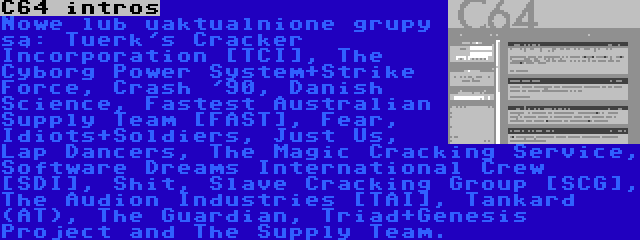 C64 intros | Nowe lub uaktualnione grupy są: Tuerk's Cracker Incorporation [TCI], The Cyborg Power System+Strike Force, Crash '90, Danish Science, Fastest Australian Supply Team [FAST], Fear, Idiots+Soldiers, Just Us, Lap Dancers, The Magic Cracking Service, Software Dreams International Crew [SDI], Shit, Slave Cracking Group [SCG], The Audion Industries [TAI], Tankard (AT), The Guardian, Triad+Genesis Project and The Supply Team.