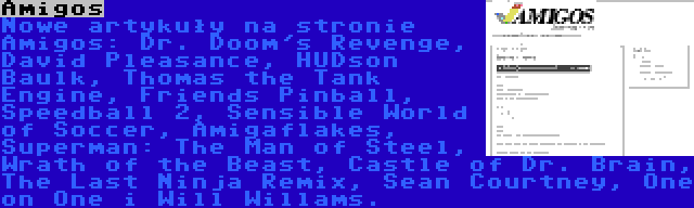 Amigos | Nowe artykuły na stronie Amigos: Dr. Doom's Revenge, David Pleasance, HUDson Baulk, Thomas the Tank Engine, Friends Pinball, Speedball 2, Sensible World of Soccer, Amigaflakes, Superman: The Man of Steel, Wrath of the Beast, Castle of Dr. Brain, The Last Ninja Remix, Sean Courtney, One on One i Will Willams.