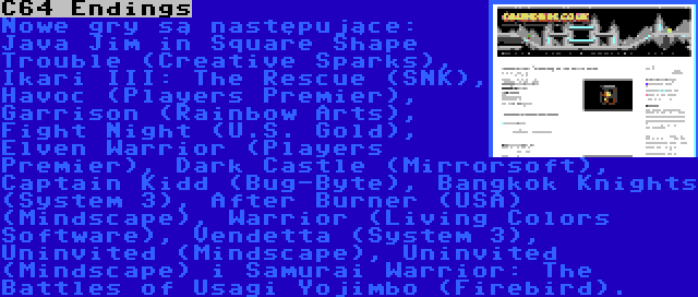 C64 Endings | Nowe gry są następujące: Java Jim in Square Shape Trouble (Creative Sparks), Ikari III: The Rescue (SNK), Havoc (Players Premier), Garrison (Rainbow Arts), Fight Night (U.S. Gold), Elven Warrior (Players Premier), Dark Castle (Mirrorsoft), Captain Kidd (Bug-Byte), Bangkok Knights (System 3), After Burner (USA) (Mindscape), Warrior (Living Colors Software), Vendetta (System 3), Uninvited (Mindscape), Uninvited (Mindscape) i Samurai Warrior: The Battles of Usagi Yojimbo (Firebird).