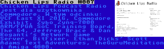 Chicken Lips Radio #007 | Chicken Lips Podcast Radio jest dla użytkownika Commodore. W tym odcinku: VCF East XI 2016, Commodore Exhibit, Zybo Zynq-7000 ARM/FPGA SoC Training Board, The 64, Jeffrey Brace & Dan Roganti's Network Game Server, BitFixer, Ethan Dicks' Scott Adams Text Adventures, TheGuruMeditation i Amiga 4000.