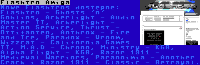 Flashtro Amiga | Nowe Flashtros dostępne: Flashtro - Ghosts 'n' Goblins, Ackerlight - Audio Master II, Ackerlight - Action Service, Thrust - Ottifanten, Anthrox - Fire and Ice, Paradox - Vroom, Wizzcat - California Games II, M.A.D - Chrono, Ministry - KGB, Alpha Flight - KGB, Razor 1911 - Medieval Warriors, Paranoimia - Another Crack i Razor 1911 - Classic - Betrayal.