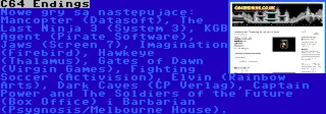 C64 Endings | Nowe gry są następujące: Mancopter (Datasoft), The Last Ninja 3 (System 3), KGB Agent (Pirate Software), Jaws (Screen 7), Imagination (Firebird), Hawkeye (Thalamus), Gates of Dawn (Virgin Games), Fighting Soccer (Activision), Elvin (Rainbow Arts), Dark Caves (CP Verlag), Captain Power and The Soldiers of the Future (Box Office) i Barbarian (Psygnosis/Melbourne House).