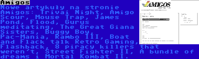 Amigos | Nowe artykuły na stronie Amigos: Trivai Night, Amigo Scour, Mouse Trap, James Pond, Flood, Gurus meditating, The Great Giana Sisters, Buggy Boy, Pac-Mania, Rambo III, Boat and Flack talk Retro Gaming, Flashback, 8 piracy killers that weren't, Street Fighter II, A bundle of dreams i Mortal Kombat II.