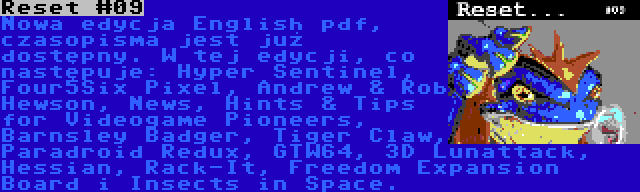 Reset #09 | Nowa edycja English pdf, czasopisma jest już dostępny. W tej edycji, co następuje: Hyper Sentinel, Four5Six Pixel, Andrew & Rob Hewson, News, Hints & Tips for Videogame Pioneers, Barnsley Badger, Tiger Claw, Paradroid Redux, GTW64, 3D Lunattack, Hessian, Rack-It, Freedom Expansion Board i Insects in Space.