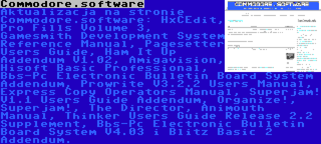 Commodore.software | Aktualizacja na stronie Commodore.software: HxCEdit, Pro Fills Volume 3, Gamesmith Development System Reference Manual, Pagesetter Users Guide, Ham It Up Addendum V1.02, Amigavision, Hisoft Basic Professional, Bbs-Pc Electronic Bulletin Board System Addendum, Prowrite V3.2.2 Users Manual, Express Copy Operators Manual, Superjam! V1.1 Users Guide Addendum, Organize!, Superjam!, The Director, Animouth Manual, Thinker Users Guide Release 2.2 Supplement, Bbs-Pc Electronic Bulletin Board System V4.03 i Blitz Basic 2 Addendum.