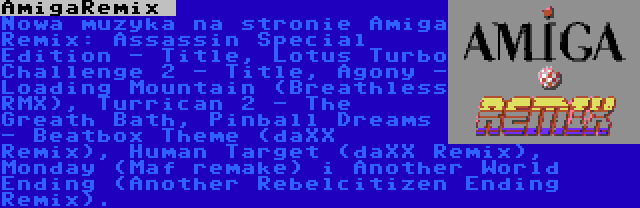 AmigaRemix  | Nowa muzyka na stronie Amiga Remix: Assassin Special Edition - Title, Lotus Turbo Challenge 2 - Title, Agony - Loading Mountain (Breathless RMX), Turrican 2 - The Greath Bath, Pinball Dreams - Beatbox Theme (daXX Remix), Human Target (daXX Remix), Monday (Maf remake) i Another World Ending (Another Rebelcitizen Ending Remix).