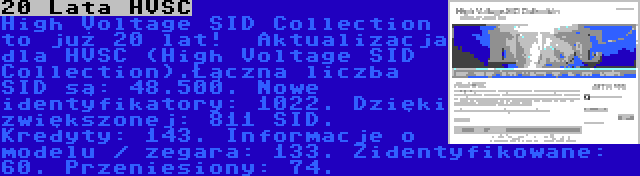 20 Lata HVSC | High Voltage SID Collection to już 20 lat!

Aktualizacja dla HVSC (High Voltage SID Collection).Łączna liczba SID są: 48.500. Nowe identyfikatory: 1022. Dzięki zwiększonej: 811 SID. Kredyty: 143. Informacje o modelu / zegara: 133. Zidentyfikowane: 60. Przeniesiony: 74.