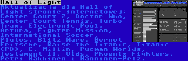 Hall of Light | Aktualizacja dla Hall of Light stronie internetowej: Center Court 2, Doctor Who, Center Court Tennis, Turbo Trax, Electronic Pool, Artura, Fighter Mission, International Soccer, Plutos, Blitz Ware, Gernot Fritsche, Raise the Titanic, Titanic (PD), C. Millin, Pucman Worlds, Testament II, Oids, Phoenix Fighters, Petri Häkkinen i Hänninen-Pelz.