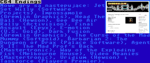 C64 Endings | Nowe gry są następujące: Jet Set Willy (Software Projects), Impossamole (Gremlin Graphics), Head The Ball (Hewson), Gee Bee Air Rally (Activision), Final Assault (Epyx), E-motion (U.S. Gold), Dark Fusion (Gremlin Graphics), The Curse of the Mad Mummy (Softgold), Barbarian 2: The Dungeon of Drax (Palace Software), Agent X II: The Mad Prof's Back (Mastertronic), Way of the Exploding Fist (Melbourne House), Video Meanies (Mastertronic), Uridium (Hewson) i Taskforce (Players Premier).