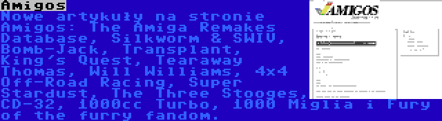 Amigos | Nowe artykuły na stronie Amigos: The Amiga Remakes Database, Silkworm & SWIV, Bomb-Jack, Transplant, King's Quest, Tearaway Thomas, Will Williams, 4x4 Off-Road Racing, Super Stardust, The Three Stooges, CD-32, 1000cc Turbo, 1000 Miglia i Fury of the furry fandom.