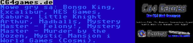 C64games.de | Nowe gry są: Bongo King, Excalibur, HES Games, Kabura, Little Knight Arthur, Madballs, Mystery Master - Felony!, Mystery Master - Murder by the Dozen, Mystic Mansion i World Games (Cosmi).