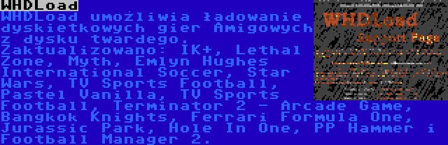 WHDLoad | WHDLoad umożliwia ładowanie dyskietkowych gier Amigowych z dysku twardego. Zaktualizowano: IK+, Lethal Zone, Myth, Emlyn Hughes International Soccer, Star Wars, TV Sports Football, Pastel Vanilla, TV Sports Football, Terminator 2 - Arcade Game, Bangkok Knights, Ferrari Formula One, Jurassic Park, Hole In One, PP Hammer i Football Manager 2.