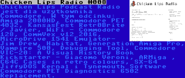 Chicken Lips Radio #008 | Chicken Lips Podcast Radio jest dla użytkownika Commodore. W tym odcinku: Amiga 2000HD, Commodore PET 4032, KansasFest Retr0Brite / Javier, WiFi - Commodore 128, CommVex v12 2016, MicroDrive 1541 Emulator- Jim Drew, Habitat, Generation Amiga Pro, Vampire 500, Debugging Tool, Commodore VIC-20: A Visual History Book Kickstarter - Giacomo Veroni, ARMiga , C64C Cases in retro colours, SX-64 JiffyDOS Kernal i Tynemouth Software Commodore PET Diagnostics 6502 Replacement.