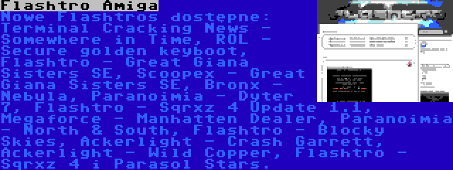 Flashtro Amiga | Nowe Flashtros dostępne: Terminal Cracking News - Somewhere in Time, ROL - Secure golden keyboot, Flashtro - Great Giana Sisters SE, Scoopex - Great Giana Sisters SE, Bronx - Nebula, Paranoimia - Dyter 7, Flashtro - Sqrxz 4 Update 1.1, Megaforce - Manhatten Dealer, Paranoimia - North & South, Flashtro - Blocky Skies, Ackerlight - Crash Garrett, Ackerlight - Wild Copper, Flashtro - Sqrxz 4 i Parasol Stars.