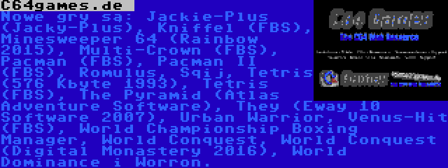 C64games.de  | Nowe gry są: Jackie-Plus (Jacky-Plus), Kniffel (FBS), Minesweeper 64 (Rainbow 2015), Multi-Crown (FBS), Pacman (FBS), Pacman II (FBS), Romulus, Sqij, Tetris (576 Kbyte 1993), Tetris (FBS), The Pyramid (Atlas Adventure Software), They (Eway 10 Software 2007), Urban Warrior, Venus-Hit (FBS), World Championship Boxing Manager, World Conquest, World Conquest (Digital Monastery 2016), World Dominance i Worron.