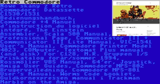 Retro Commodore | Nowe skany z Retro Commodore: Datassette C1530/1531 Bedienungshandbuch, Commodore +4 Manuel d'instruction du logiciel intégré, The Einstein Assembler, Scala 500 Manual, Professional Page, Communicator III + Communicator III Lite Manual, VIC-1541 User's Manual, Commodore Printer Model 4023, COMputer, Textomat Plus manual (and disk) For C128, M.R. Gruppen I/S Priskatalog forår/sommer 1994, Rossmöller VBS Manual, 64'er, Joystick, Amiga User Guides, Commodore MPS-802 Brugervejledning, Commodore MPS-801 User's Manual, Worms Code booklet, Guldkornexpressen manual i Trackman Marble on the Amiga.