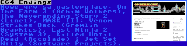 C64 Endings | Nowe gry są następujące: On The Farm 3 (Achim Volkers), The Neverending Story 2 (Linel), MASK III: Venom Strikes Back (Gremlin Graphics), Last Ninja 2 (System 3), Killed Until Dead (Accolade) i Jet Set Willy (Software Projects).