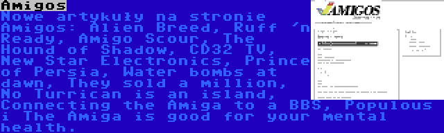 Amigos | Nowe artykuły na stronie Amigos: Alien Breed, Ruff 'n Ready, Amigo Scour, The Hound of Shadow, CD32 TV, New Star Electronics, Prince of Persia, Water bombs at dawn, They sold a million, No Turrican is an island, Connecting the Amiga to a BBS, Populous i The Amiga is good for your mental health.