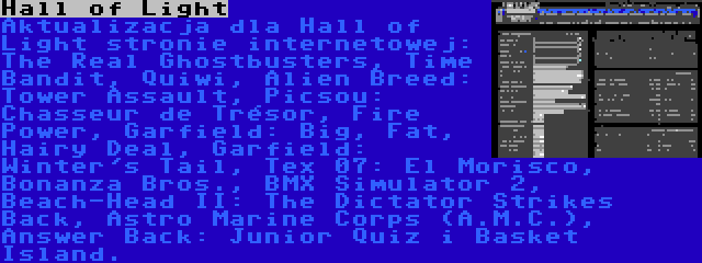 Hall of Light | Aktualizacja dla Hall of Light stronie internetowej: The Real Ghostbusters, Time Bandit, Quiwi, Alien Breed: Tower Assault, Picsou: Chasseur de Trésor, Fire Power, Garfield: Big, Fat, Hairy Deal, Garfield: Winter's Tail, Tex 07: El Morisco, Bonanza Bros., BMX Simulator 2, Beach-Head II: The Dictator Strikes Back, Astro Marine Corps (A.M.C.), Answer Back: Junior Quiz i Basket Island.