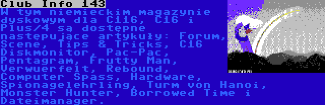 Club Info 143 | W tym niemieckim magazynie dyskowym dla C116, C16 i Plus/4 są dostępne następujące artykuły: Forum, Scene, Tips & Tricks, C16 Diskmonitor, Pac-Pac, Pentagram, Frutty Man, Verwuerfelt, Rebound, Computer Spass, Hardware, Spionagelehrling, Turm von Hanoi, Monster Hunter, Borrowed Time i Dateimanager.